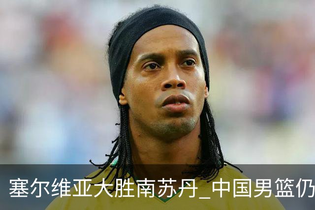 塞尔维亚大胜南苏丹 中国男篮仍保留晋级希望